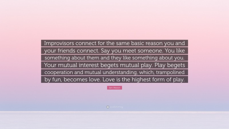 Sam Wasson Quote: “Improvisors connect for the same basic reason you and your friends connect. Say you meet someone. You like something about them and they like something about you. Your mutual interest begets mutual play. Play begets cooperation and mutual understanding, which, trampolined by fun, becomes love. Love is the highest form of play.”