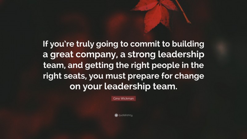 Gino Wickman Quote: “If you’re truly going to commit to building a great company, a strong leadership team, and getting the right people in the right seats, you must prepare for change on your leadership team.”