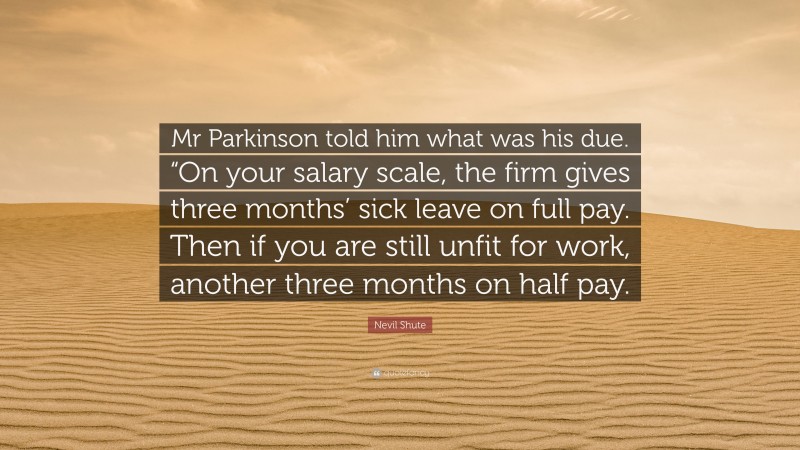 Nevil Shute Quote: “Mr Parkinson told him what was his due. “On your salary scale, the firm gives three months’ sick leave on full pay. Then if you are still unfit for work, another three months on half pay.”