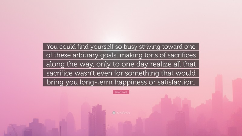 Jason Zook Quote: “You could find yourself so busy striving toward one of these arbitrary goals, making tons of sacrifices along the way, only to one day realize all that sacrifice wasn’t even for something that would bring you long-term happiness or satisfaction.”
