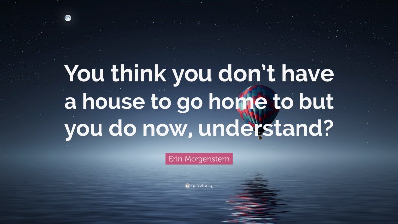 Erin Morgenstern Quote: “You think you don’t have a house to go home to but you do now, understand?”