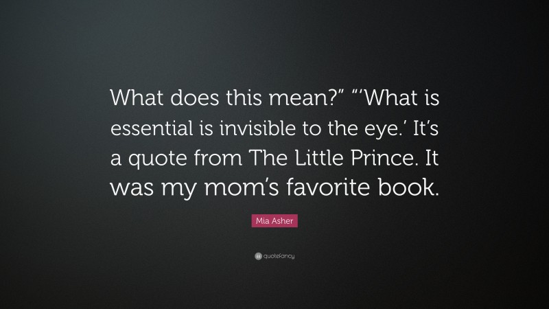 Mia Asher Quote: “What does this mean?” “‘What is essential is invisible to the eye.’ It’s a quote from The Little Prince. It was my mom’s favorite book.”