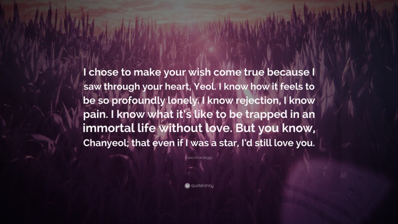 baeconandeggs Quote: “I chose to make your wish come true because I saw through your heart, Yeol. I know how it feels to be so profoundly lonely. I know rejection, I know pain. I know what it’s like to be trapped in an immortal life without love. But you know, Chanyeol; that even if I was a star, I’d still love you.”