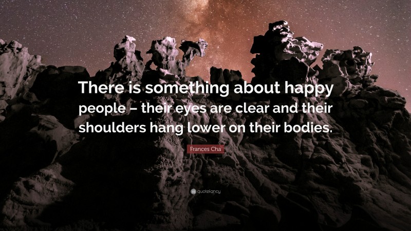 Frances Cha Quote: “There is something about happy people – their eyes are clear and their shoulders hang lower on their bodies.”