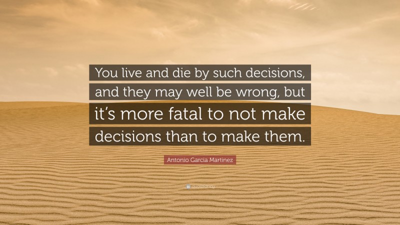 Antonio Garcia Martinez Quote: “You live and die by such decisions, and they may well be wrong, but it’s more fatal to not make decisions than to make them.”