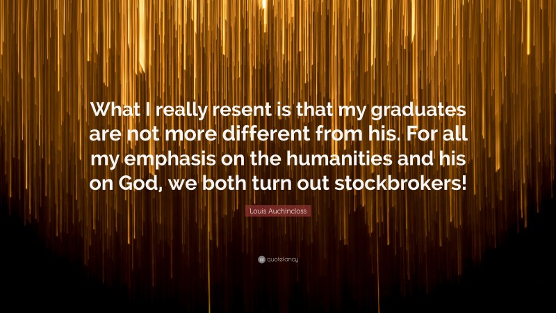 Louis Auchincloss Quote: “What I really resent is that my graduates are not more different from his. For all my emphasis on the humanities and his on God, we both turn out stockbrokers!”