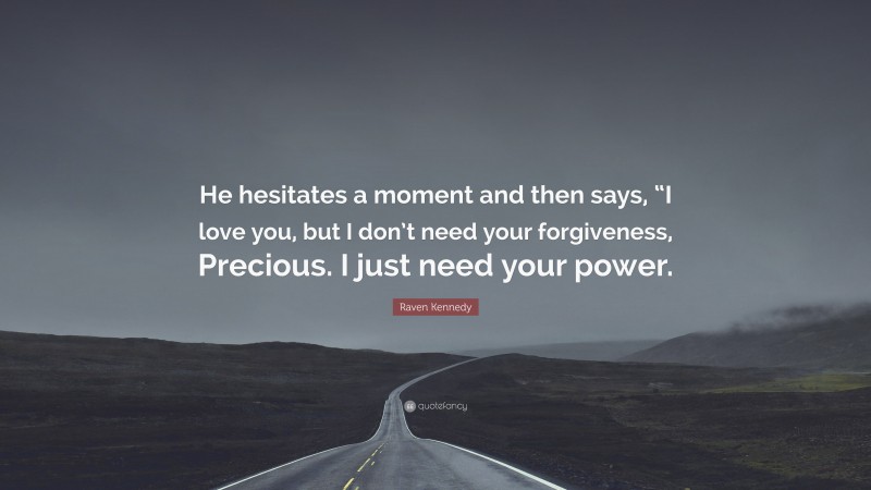 Raven Kennedy Quote: “He hesitates a moment and then says, “I love you, but I don’t need your forgiveness, Precious. I just need your power.”