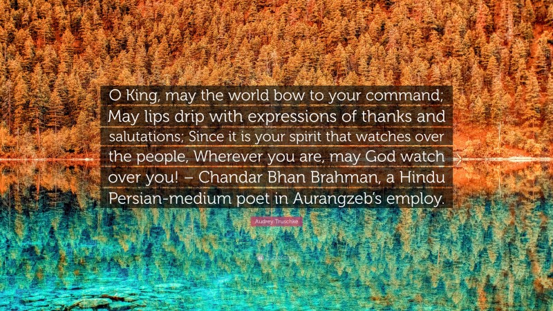 Audrey Truschke Quote: “O King, may the world bow to your command; May lips drip with expressions of thanks and salutations; Since it is your spirit that watches over the people, Wherever you are, may God watch over you! – Chandar Bhan Brahman, a Hindu Persian-medium poet in Aurangzeb’s employ.”