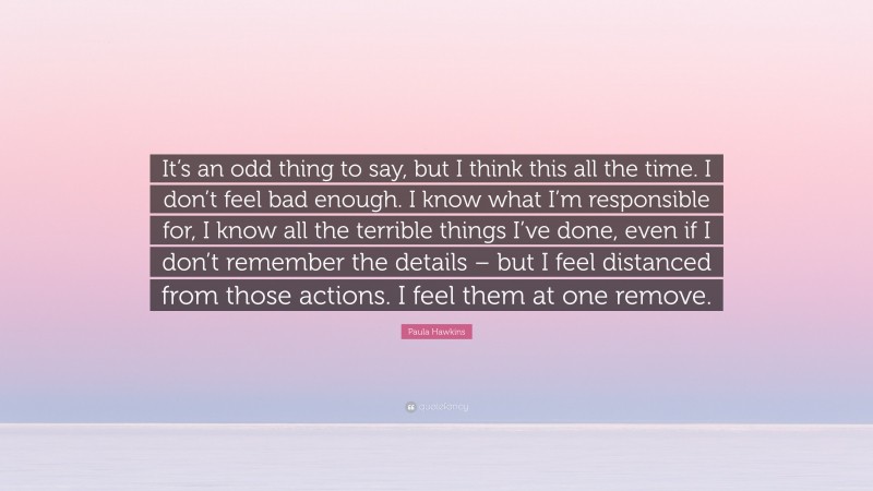 Paula Hawkins Quote: “It’s an odd thing to say, but I think this all the time. I don’t feel bad enough. I know what I’m responsible for, I know all the terrible things I’ve done, even if I don’t remember the details – but I feel distanced from those actions. I feel them at one remove.”