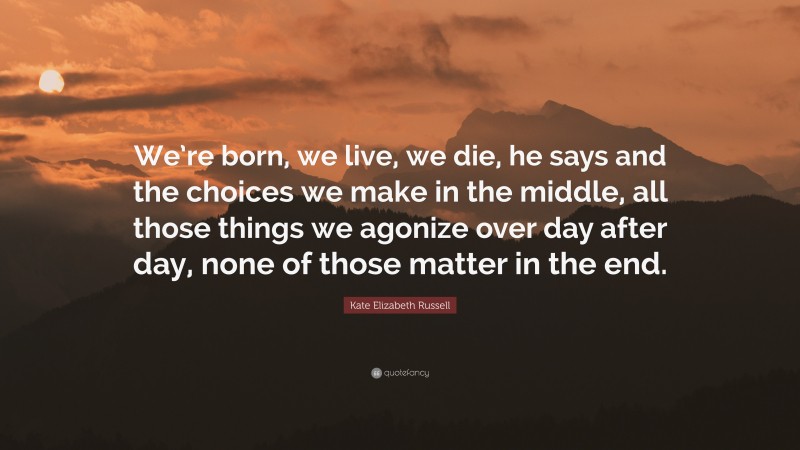 Kate Elizabeth Russell Quote: “We’re born, we live, we die, he says and the choices we make in the middle, all those things we agonize over day after day, none of those matter in the end.”