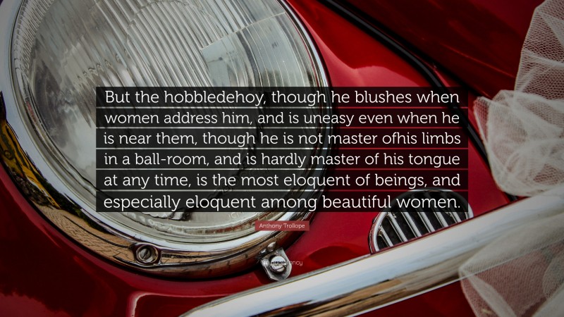 Anthony Trollope Quote: “But the hobbledehoy, though he blushes when women address him, and is uneasy even when he is near them, though he is not master ofhis limbs in a ball-room, and is hardly master of his tongue at any time, is the most eloquent of beings, and especially eloquent among beautiful women.”