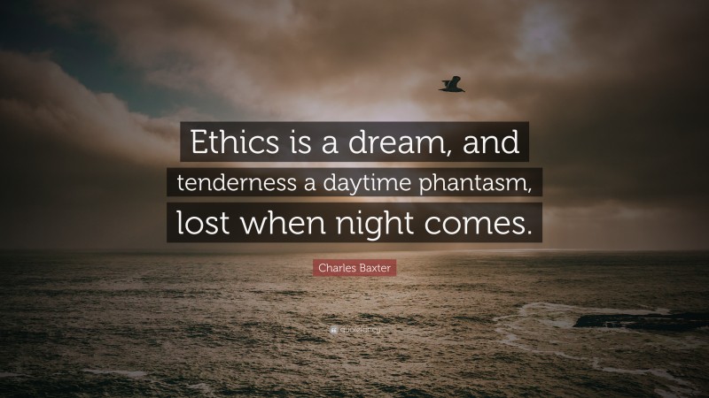 Charles Baxter Quote: “Ethics is a dream, and tenderness a daytime phantasm, lost when night comes.”