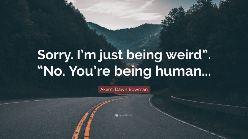Akemi Dawn Bowman Quote: “Sorry. I’m just being weird”. “No. You’re being human...”