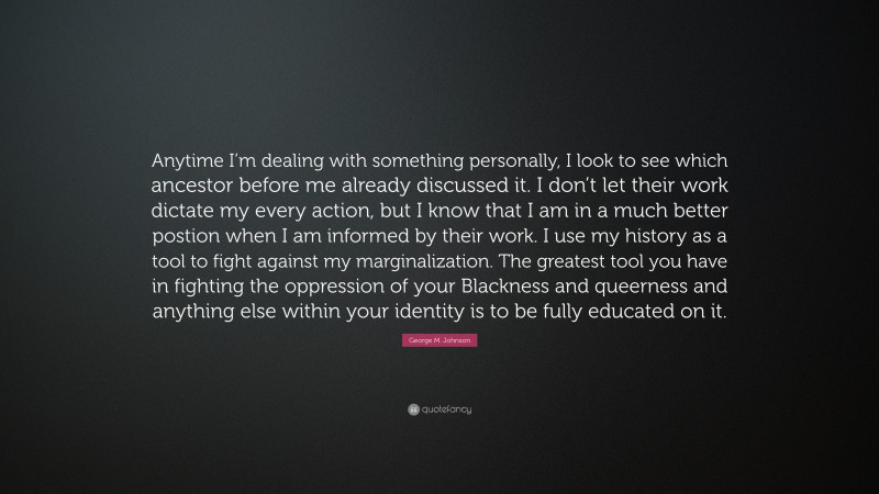 George M. Johnson Quote: “Anytime I’m dealing with something personally, I look to see which ancestor before me already discussed it. I don’t let their work dictate my every action, but I know that I am in a much better postion when I am informed by their work. I use my history as a tool to fight against my marginalization. The greatest tool you have in fighting the oppression of your Blackness and queerness and anything else within your identity is to be fully educated on it.”