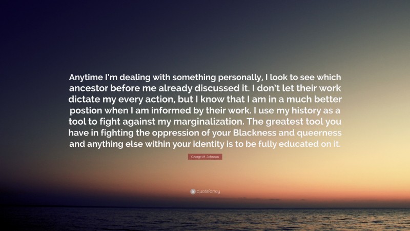 George M. Johnson Quote: “Anytime I’m dealing with something personally, I look to see which ancestor before me already discussed it. I don’t let their work dictate my every action, but I know that I am in a much better postion when I am informed by their work. I use my history as a tool to fight against my marginalization. The greatest tool you have in fighting the oppression of your Blackness and queerness and anything else within your identity is to be fully educated on it.”