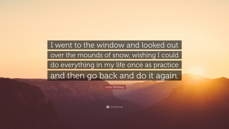 Leslie Feinberg Quote: “I went to the window and looked out over the mounds of snow, wishing I could do everything in my life once as practice and then go back and do it again.”