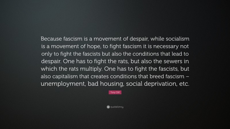 Tony Cliff Quote: “Because fascism is a movement of despair, while socialism is a movement of hope, to fight fascism it is necessary not only to fight the fascists but also the conditions that lead to despair. One has to fight the rats, but also the sewers in which the rats multiply. One has to fight the fascists, but also capitalism that creates conditions that breed fascism – unemployment, bad housing, social deprivation, etc.”