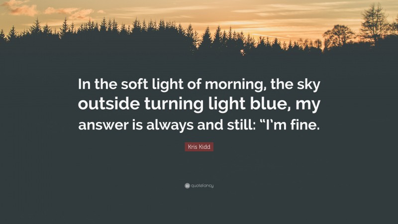 Kris Kidd Quote: “In the soft light of morning, the sky outside turning light blue, my answer is always and still: “I’m fine.”