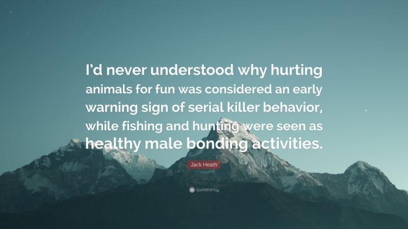 Jack Heath Quote: “I’d never understood why hurting animals for fun was considered an early warning sign of serial killer behavior, while fishing and hunting were seen as healthy male bonding activities.”