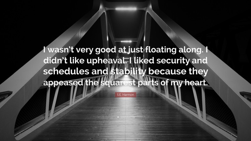 S.E. Harmon Quote: “I wasn’t very good at just floating along. I didn’t like upheaval. I liked security and schedules and stability because they appeased the squarest parts of my heart.”