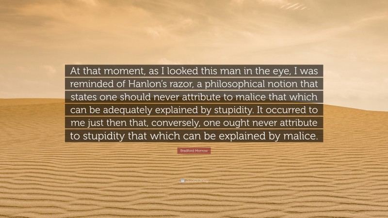 Bradford Morrow Quote: “At that moment, as I looked this man in the eye, I was reminded of Hanlon’s razor, a philosophical notion that states one should never attribute to malice that which can be adequately explained by stupidity. It occurred to me just then that, conversely, one ought never attribute to stupidity that which can be explained by malice.”