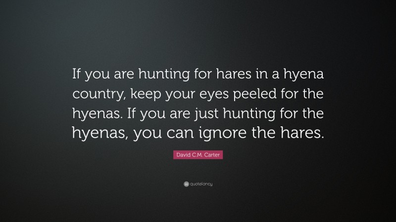 David C.M. Carter Quote: “If you are hunting for hares in a hyena country, keep your eyes peeled for the hyenas. If you are just hunting for the hyenas, you can ignore the hares.”
