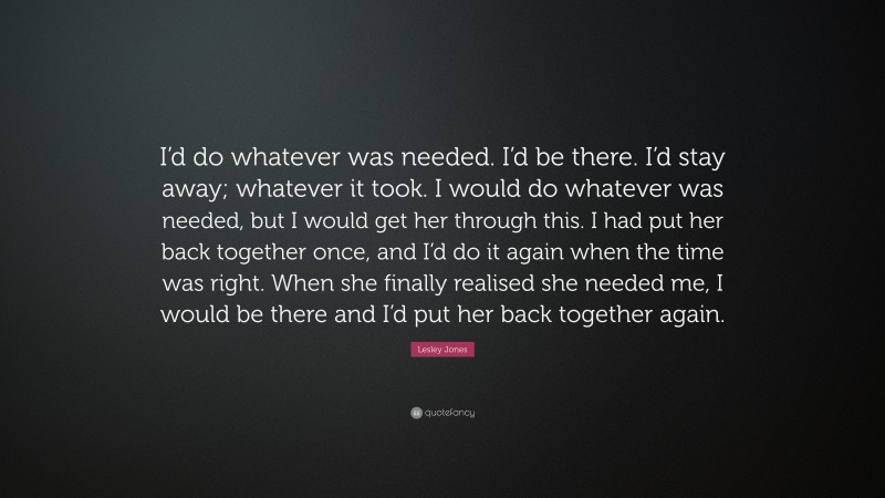 Lesley Jones Quote: “I’d do whatever was needed. I’d be there. I’d stay away; whatever it took. I would do whatever was needed, but I would get her through this. I had put her back together once, and I’d do it again when the time was right. When she finally realised she needed me, I would be there and I’d put her back together again.”