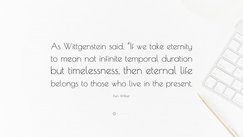 Ken Wilber Quote: “As Wittgenstein said, “If we take eternity to mean not infinite temporal duration but timelessness, then eternal life belongs to those who live in the present.”
