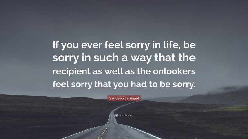 Sandeep Sahajpal Quote: “If you ever feel sorry in life, be sorry in such a way that the recipient as well as the onlookers feel sorry that you had to be sorry.”