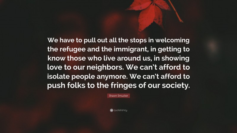 Shawn Smucker Quote: “We have to pull out all the stops in welcoming the refugee and the immigrant, in getting to know those who live around us, in showing love to our neighbors. We can’t afford to isolate people anymore. We can’t afford to push folks to the fringes of our society.”