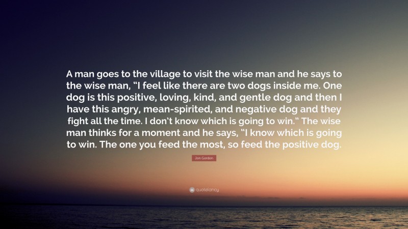 Jon Gordon Quote: “A man goes to the village to visit the wise man and he says to the wise man, “I feel like there are two dogs inside me. One dog is this positive, loving, kind, and gentle dog and then I have this angry, mean-spirited, and negative dog and they fight all the time. I don’t know which is going to win.” The wise man thinks for a moment and he says, “I know which is going to win. The one you feed the most, so feed the positive dog.”