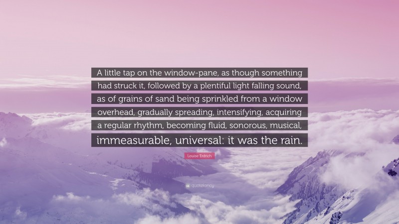 Louise Erdrich Quote: “A little tap on the window-pane, as though something had struck it, followed by a plentiful light falling sound, as of grains of sand being sprinkled from a window overhead, gradually spreading, intensifying, acquiring a regular rhythm, becoming fluid, sonorous, musical, immeasurable, universal: it was the rain.”