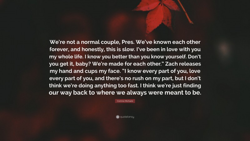 Corinne Michaels Quote: “We’re not a normal couple, Pres. We’ve known each other forever, and honestly, this is slow. I’ve been in love with you my whole life. I know you better than you know yourself. Don’t you get it, baby? We’re made for each other.” Zach releases my hand and cups my face. “I know every part of you, love every part of you, and there’s no rush on my part, but I don’t think we’re doing anything too fast. I think we’re just finding our way back to where we always were meant to be.”