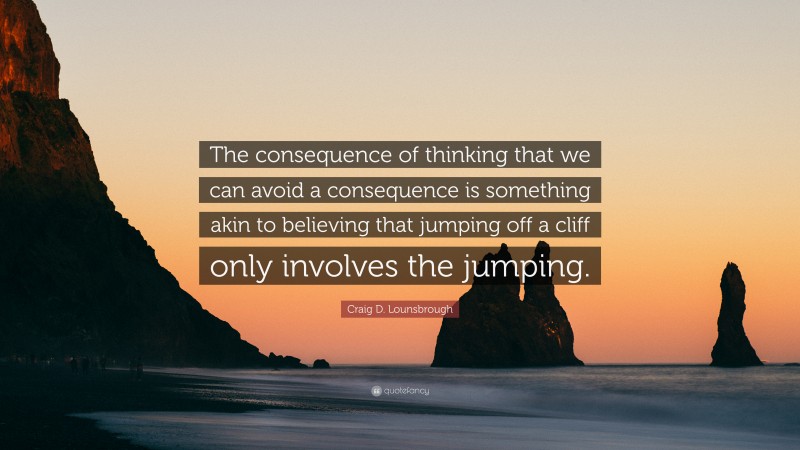Craig D. Lounsbrough Quote: “The consequence of thinking that we can avoid a consequence is something akin to believing that jumping off a cliff only involves the jumping.”