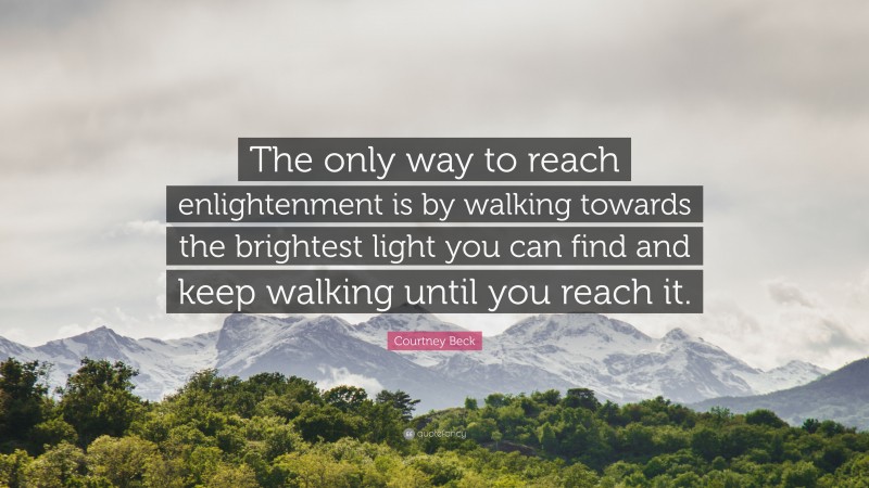 Courtney Beck Quote: “The only way to reach enlightenment is by walking towards the brightest light you can find and keep walking until you reach it.”