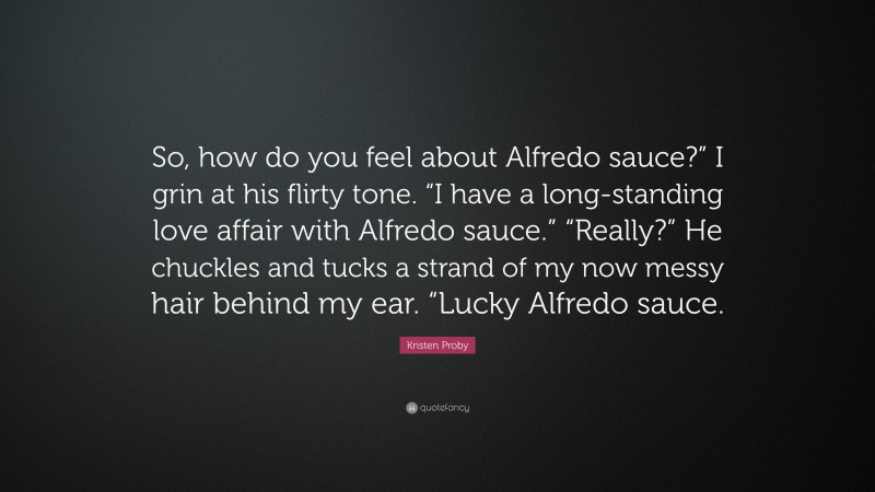 Kristen Proby Quote: “So, how do you feel about Alfredo sauce?” I grin at his flirty tone. “I have a long-standing love affair with Alfredo sauce.” “Really?” He chuckles and tucks a strand of my now messy hair behind my ear. “Lucky Alfredo sauce.”