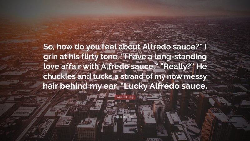 Kristen Proby Quote: “So, how do you feel about Alfredo sauce?” I grin at his flirty tone. “I have a long-standing love affair with Alfredo sauce.” “Really?” He chuckles and tucks a strand of my now messy hair behind my ear. “Lucky Alfredo sauce.”