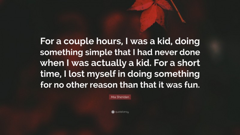 Mia Sheridan Quote: “For a couple hours, I was a kid, doing something simple that I had never done when I was actually a kid. For a short time, I lost myself in doing something for no other reason than that it was fun.”