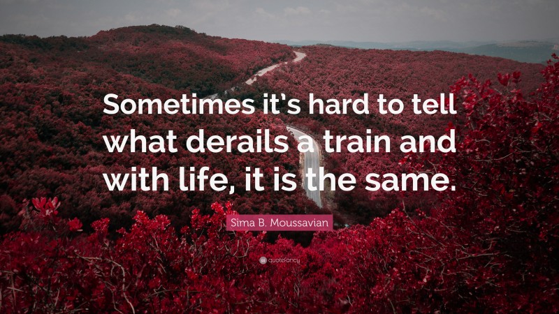 Sima B. Moussavian Quote: “Sometimes it’s hard to tell what derails a train and with life, it is the same.”
