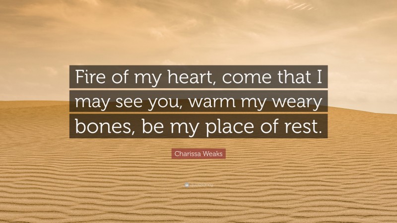 Charissa Weaks Quote: “Fire of my heart, come that I may see you, warm my weary bones, be my place of rest.”