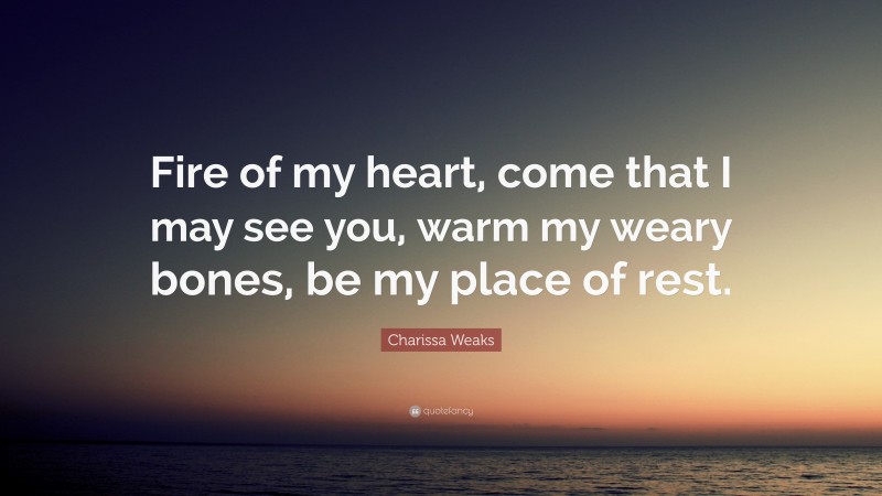 Charissa Weaks Quote: “Fire of my heart, come that I may see you, warm my weary bones, be my place of rest.”