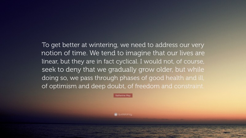 Katherine May Quote: “To get better at wintering, we need to address our very notion of time. We tend to imagine that our lives are linear, but they are in fact cyclical. I would not, of course, seek to deny that we gradually grow older, but while doing so, we pass through phases of good health and ill, of optimism and deep doubt, of freedom and constraint.”