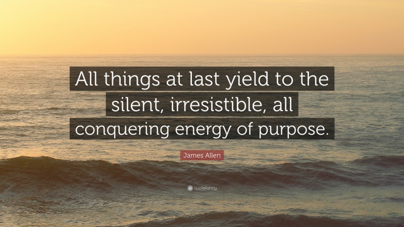 James Allen Quote: “All things at last yield to the silent, irresistible, all conquering energy of purpose.”
