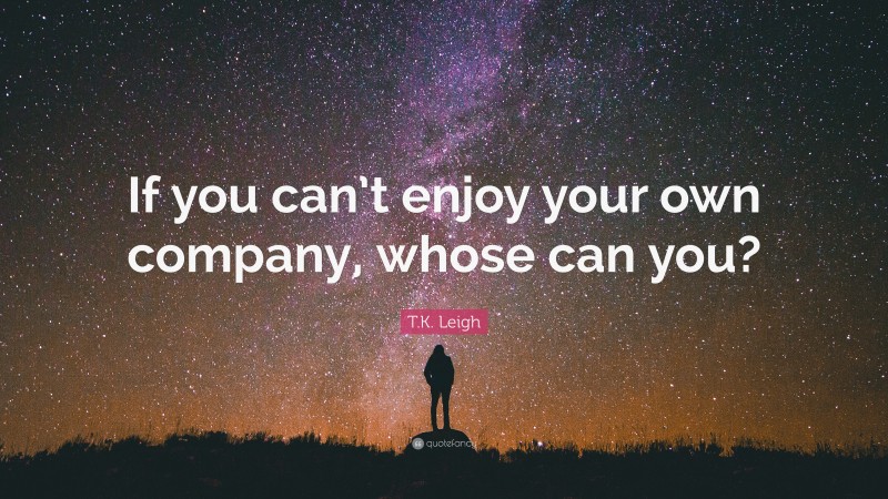 T.K. Leigh Quote: “If you can’t enjoy your own company, whose can you?”