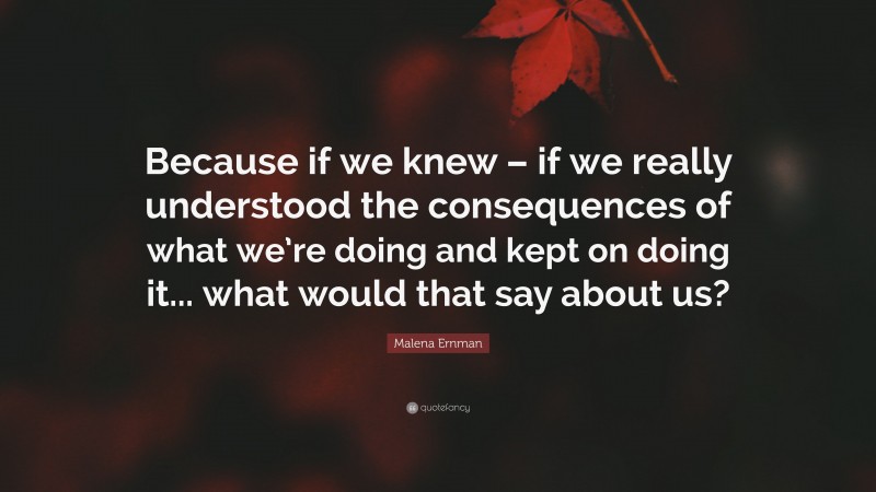 Malena Ernman Quote: “Because if we knew – if we really understood the consequences of what we’re doing and kept on doing it... what would that say about us?”