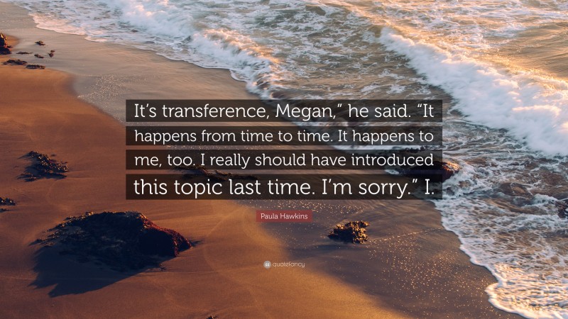 Paula Hawkins Quote: “It’s transference, Megan,” he said. “It happens from time to time. It happens to me, too. I really should have introduced this topic last time. I’m sorry.” I.”