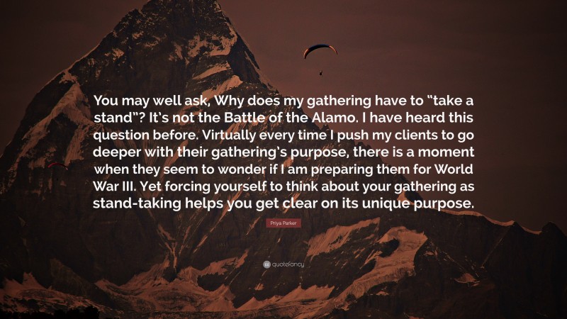 Priya Parker Quote: “You may well ask, Why does my gathering have to “take a stand”? It’s not the Battle of the Alamo. I have heard this question before. Virtually every time I push my clients to go deeper with their gathering’s purpose, there is a moment when they seem to wonder if I am preparing them for World War III. Yet forcing yourself to think about your gathering as stand-taking helps you get clear on its unique purpose.”