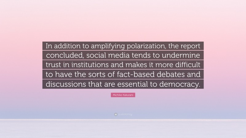 Michiko Kakutani Quote: “In addition to amplifying polarization, the report concluded, social media tends to undermine trust in institutions and makes it more difficult to have the sorts of fact-based debates and discussions that are essential to democracy.”