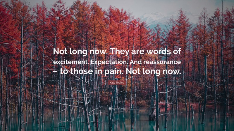 Kate Moore Quote: “Not long now. They are words of excitement. Expectation. And reassurance – to those in pain. Not long now.”