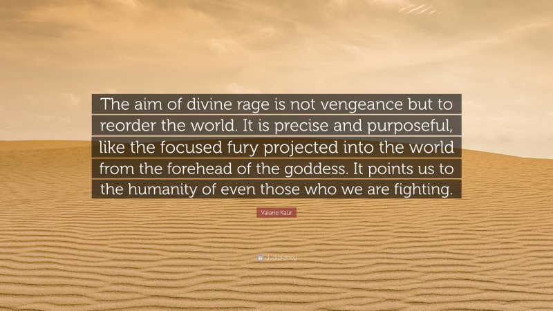 Valarie Kaur Quote: “The aim of divine rage is not vengeance but to reorder the world. It is precise and purposeful, like the focused fury projected into the world from the forehead of the goddess. It points us to the humanity of even those who we are fighting.”